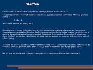 Os alcinos são hidrocarbonetos que possuem tripla ligação entre átomos de carbono.  São conhecidos também como hidrocarbonetos etínicos ou hidrocarbonetos acetilênicos. A fórmula geral dos alcinos é:                         CnH2n – 2,   e o primeiro membro é o etino (C2H2).  De modo geral, podemos definir alcinos como hidrocarbonetos de cadeia carbônica acíclica, homogênea, insaturada com uma tripla ligação única. Os alcinos apresentam pontos de fusão e ebulição crescentes com o aumento da cadeia carbônica (massa molecular). Essa classe de compostos não possui cor (incolor), nem cheiro (inodoro), apresentam insolubilidade em água, mas são solúveis em solventes orgânicos como o álcool, o éter e outros.  Aplicação dos alcinos: O acetileno, também conhecido como etino, é usado em grande escala na fabricação de borrachas sintéticas, plásticos, como o PVC e PVA, e ainda de fios têxteis para a produção de tecidos.                          obs: na qual a quantidade de hidrogenio é sempre o dobro da quantidade de carbono, menos de 2. ALCINOS 