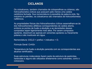 Os cicloalcanos, também chamados de cicloparafinas ou ciclanos, são hidrocarbonetos cíclicos que possuem pelo menos uma cadeia carbônica fechada. Sua nomenclatura é precedida da palavra ciclo. Na indústria do petróleo, os cicloalcanos são chamados de hidrocarbonetos naftênicos. As propriedades físicas dos hidrocarbonetos cíclicos assemelham-se às dos hidrocarbonetos alifáticos correspondentes de cadeia aberta, embora os pontos de fusão e ebulição e as densidades desses compostos sejam ligeiramente mais altos. Por serem compostos apolares, dissolvem-se apenas em solventes apolares ou fracamente polares e são insolúveis em água. Nomenclatura: CICLO + prefixo + indicativo + O. Fórmula Geral: CnH2n Temperatura de fusão e ebulição parecida com as correspondentes aos alcanos ramificados. Suas estruturas moleculares fazem parte da estrutura de pesticidas, herbicidas e alguns são utilizados diretamente como solventes, como o cicloexano. CICLANOS 