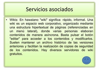 Servicios asociados
• Wikis: En hawaiano "wiki" significa: rápido, informal. Una
  wiki es un espacio web corporativo, organizado mediante
  una estructura hipertextual de páginas (referenciadas en
  un menú lateral), donde varias personas elaboran
  contenidos de manera asíncrona. Basta pulsar el botón
  "editar" para acceder a los contenidos y modificarlos.
  Suelen mantener un archivo histórico de las versiones
  anteriores y facilitan la realización de copias de seguridad
  de los contenidos. Hay diversos servidores de wiki
  gratuitos.
 