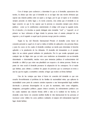 Con el tiempo para esclarecer y determinar lo que es el domicilio, aparecieron dos
teorías, la clásica que dice que el domicilio no es un lugar sino una noción abstracta que
supone una relación jurídica entre un sujeto y un lugar, por lo que al sujeto se le considera
siempre presente en dicho lugar; y la teoría concreta, ésta estima que el domicilio es un
lugar concreto en que la ley supone que la persona se encuentra siempre para efectos
jurídicos como ya lo establecimos anteriormente el código civil acoge la segunda teoría.
En el derecho y la doctrina se puede distinguir entre domicilio ‘’real’’ y ‘’especial’, en el
primero se hace referencia al lugar donde la persona tiene el asiento principal de sus
negocios y en el segundo es aquel que la persona escoge para los contratos.
Según la ley del Derecho Internacional Privado el domicilio como factor de
conexión personal es aquel en el cual se indica el ámbito de aplicación a las personas físicas
y para los casos en los cuales el domicilio constituye un medio para determinar el derecho
aplicable o la jurisdicción de los tribunales. El domicilio del demandado es el ejemplo
típico de un criterio general atributivo de jurisdicción. Por lo que resulta apropiado para
cualquier tipo de litigio visto que en todo caso tendremos un demandado con un domicilio
determinado o determinable, muchas veces para instancias jurídicas el esclarecimiento del
domicilio es difícil ya que existe una pluralidad con respecto a la misma persona. Desde un
punto de vista social el domicilio promueve la adaptación de los extranjeros. En el medio
que habitan, pues elimina y combate los grupos de personas que se construyen en torno a
una ley que los regula y costumbres extrañas al lugar que residen en forma habitual.
Una de las ventajas que tiene el factor de conexión del domicilio es que este
resuelve favorablemente el problema de las familias de nacionalidad mixta, que aplicarse la
nacionalidad como parte de contacto estarían expuestas a una heterogeneidad legal, también
desvincula a personas desarraigadas de su país de nacimiento, tales como refugiados,
inmigrantes, perseguidos políticos, grupos étnicos cerrados, de ordenamientos jurídicos con
los cuales mantiene una relación formal, débil o nula en la realidad de los hechos, el
domicilio como factor de conexión también facilita la vida internacional de las personas al
reconocer como válidos los actos jurídicos realizados al amparo del ordenamiento legal del
lugar donde habitan.
 
