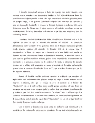El derecho internacional reconoce el factor de conexión para poder vincular a una
persona, cosa u situación, a un ordenamiento jurídico, es decir el domicilio como factor de
conexión subleva alguna persona u cosa a las leyes en donde se encuentran, podemos poner
un ejemplo simple, si una persona Colombiana comprase una residencia en Venezuela y
este es demandado, finalizando el proceso la demanda terminara en embargo, éste caería
únicamente sobre los bienes que el sujeto posea en el territorio venezolano, ya que su
domicilio dentro de la Ley Venezolana es la casa en la que hace vida, negocios y goza de
derechos y deberes.
La finalidad en si del domicilio como factor de conexión es determinar cuál es la ley
aplicable en caso de que se presente una situación de derecho, la convención
interamericana sobre domicilio de las personas físicas en el derecho internacional privado
regula diversos aspectos del domicilio. El domicilio Civil de la persona tiene 3
características, la fijeza este aunque no es inmutable es la sede jurídica más estable en
especial no varía con cualquier cambio de habitación o residencia, la necesidad, debido a
que todas las personas tienen un domicilio, puesto a que adquieren uno en el momento del
nacimiento y lo conservan mientras no lo cambien y la unidad a diferencia del derecho
romano, en el código civil venezolano se acoge el principio de la unidad del domicilio
general como lo demuestra la definición de su art 27, que se refiere al asiento principal de
los negocios e intereses.
Aunado al domicilio también podemos encontrar la residencia, que constituye el
lugar donde vive habitualmente una persona, aunque no tenga el asiento principal de sus
negocios o intereses, otro que se conecta un poco al domicilio es el termino de
‘’habitación’’ esta es la sede jurídica menos estable porque constituye el lugar donde se
encuentra una persona en un momento dado lo cual no tiene que coincidir con el domicilio
y residencia, por otro lado también encontramos ‘’la morada’’ que es el lugar específico
donde se vive habitualmente ya sea una casa o vivienda, así como cualquier dependencia de
la casa, si forma un todo con ella, y por ultimo ‘’el paradero’’ por ser este el lugar donde se
hace parada, descanso, transito o albergue.
Con el tiempo la discusión que existía entre los partidarios dela nacionalidad y el
domicilio se fue extinguiendo, estos parecen conscientes de que todo absolutismo debe ser
 