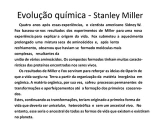 Evolução química - Stanley Miller
   Quatro anos após essas experiências, o cientista americano Sidney W.
Fox baseou-se nos resultados dos experimentos de Miller para uma nova
experiência para explicar a origem da vida. Fox submeteu a aquecimento
prolongado uma mistura seca de aminoácidos e, após lento
resfriamento, observou que haviam se formado moléculas mais
complexas, resultantes da
união de vários aminoácidos. Os compostos formados tinham muitas caracte-
rísticas das proteínas encontradas nos seres vivos.
   Os resultados de Miller e Fox serviram para reforçar as ideias de Oparin de
que a vida surgiu na Terra a partir da organização da matéria inorgânica em
orgânica. A matéria orgânica, por sua vez, sofreu processos permanentes de
transformações e aperfeiçoamentos até a formação dos primeiros coacerva-
dos.
Estes, continuando as transformações, teriam originado a primeira forma de
vida que deveria ser unicelular, heterotrófica e sem um ancestral vivo. No
entanto, esse seria o ancestral de todas as formas de vida que existem e existiram
no planeta.
 