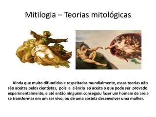 Mitilogia – Teorias mitológicas




   Ainda que muito difundidas e respeitadas mundialmente, essas teorias não
são aceitas pelos cientistas, pois a ciência só aceita o que pode ser provado
experimentalmente, e até então ninguém conseguiu fazer um homem de areia
se transformar em um ser vivo, ou de uma costela desenvolver uma mulher.
 