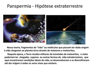 Panspermia - Hipótese extraterrestre




   Nessa teoria, fragmentos de “vida” ou moléculas que possam ter dado origem
á vida chegaram ao planeta terra através de meteoros e meteoritos.
   Naquela época, a Terra recebia milhares de toneladas de meteoritos, e neles
poderiam ter chegados esporos ou outras formas de vida extraterrestres, que
aqui encontraram condições ideais de vida, se desenvolveram e se diversificaram
até dar origem à todos os seres vivos que existem.
 