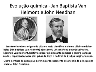 Evolução química - Jan Baptista Van
           Helmont e John Needhan




   Essa teoria sobre a origem da vida no meio científico é de um célebre médico
 belga (Jan Baptista Van Helmont) apresentou uma maneira de produzir ratos.
 Segundo Van Helmont, bastava colocar em um canto sombrio e escuro camisas
suadas, espalhando sobre elas grãos de trigo e no final de 21 dias surgiriam ratos.
Outro cientista da época que defendia ardorosamente essa teoria do princípio da
vida foi John Needhan.
 