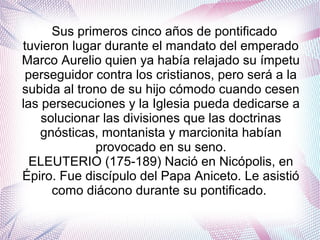 Sus primeros cinco años de pontificado
tuvieron lugar durante el mandato del emperado
Marco Aurelio quien ya había relajado su ímpetu
perseguidor contra los cristianos, pero será a la
subida al trono de su hijo cómodo cuando cesen
las persecuciones y la Iglesia pueda dedicarse a
solucionar las divisiones que las doctrinas
gnósticas, montanista y marcionita habían
provocado en su seno.
ELEUTERIO (175-189) Nació en Nicópolis, en
Épiro. Fue discípulo del Papa Aniceto. Le asistió
como diácono durante su pontificado.
 