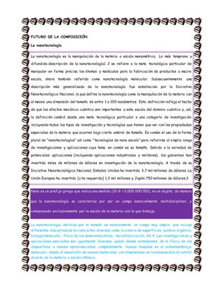 FUTURO DE LA COMPOSICIÓN
La nanotecnología
La nanotecnología es la manipulación de la materia a escala manométrica. La más temprana y
difundida descripción de la nanotecnología1 2 se refiere a la meta tecnológica particular de
manipular en forma precisa los átomos y moléculas para la fabricación de productos a macro
escala, ahora también referida como nanotecnología molecular. Subsecuentemente una
descripción más generalizada de la nanotecnología fue establecida por la Iniciativa
Nanotecnológica Nacional, la que define la nanotecnología como la manipulación de la materia con
al menos una dimensión del tamaño de entre 1 a 100 nanómetros. Esta definición refleja el hecho
de que los efectos mecánica cuántica son importantes a esta escala del dominio cuántico y, así,
la definición cambió desde una meta tecnológica particular a una categoría de investigación
incluyendo todos los tipos de investigación y tecnologías que tienen que ver con las propiedades
especiales de la materia que ocurren bajo cierto umbral de tamaño. Es común el uso de la forma
plural de "nanotecnologías" así como "tecnologías de nano escala" para referirse al amplio rango
de investigaciones y aplicaciones cuyo tema en común es su tamaño. Debido a la variedad de
potenciales aplicaciones (incluyendo aplicaciones industriales y militares), los gobiernos han
invertido miles de millones de dólares en investigación de la nanotecnología. A través de su
Iniciativa Nanotecnológica Nacional, Estados Unidos ha invertido 3,7 mil millones de dólares. La
Unión Europea ha invertido [cita requerida] 1,2 mil millones y Japón 750 millones de dólares.3
Nano es un prefijo griego que indica una medida (10-9 = 0,000 000 001), no un objeto; de manera
que la nanotecnología se caracteriza por ser un campo esencialmente multidisciplinar, y
cohesionado exclusivamente por la escala de la materia con la que trabaja.
La nanotecnología definida por el tamaño es naturalmente un campo muy amplio, que incluye
diferentes disciplinas de la ciencia tan diversas como la ciencia de superficies, química orgánica,
biología molecular, física de los semiconductores, microfabricación, etc.4 Las investigaciones y
aplicaciones asociadas son igualmente diversas, yendo desde extensiones de la física de los
dispositivos a nuevas aproximaciones completamente nuevas basadas en el autoensamblaje
molecular, desde el desarrollo de nuevos materiales con dimensiones en la nanoescalas al control
directo de la materia a escala atómica.
 