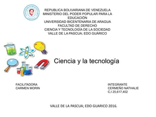 REPUBLICA BOLIVARIANA DE VENEZUELA
MINISTERIO DEL PODER POPULAR PARA LA
EDUCACIÓN
UNIVERSIDAD BICENTENARIA DE ARAGUA
FACULTAD DE DERECHO
CIENCIA Y TECNOLOGÍA DE LA SOCIEDAD
VALLE DE LA PASCUA; EDO GUÁRICO
Ciencia y la tecnología
INTEGRANTE
CERMEÑO NATHALIE
C,I 25,617,402
FACILITADORA
CARMEN MORIN
VALLE DE LA PASCUA; EDO GUARICO 2016.
 