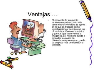 Ventajas … El concepto de internet lo tenemos muy claro, pero este tiene muchas ventajas: te ayuda en lo que es trabajos como investigaciones, permite que tus oídos interactúen con la música y que tus ojos vean videos o imágenes, así mismo te ayuda a entender las cosas de diferentemanera,es como que le da un poco más de diversión a la cosas.