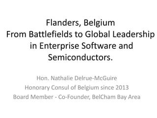 Flanders, Belgium
From Battlefields to Global Leadership
in Enterprise Software and
Semiconductors.
Hon. Nathalie Delrue-McGuire
Honorary Consul of Belgium since 2013
Board Member - Co-Founder, BelCham Bay Area
 