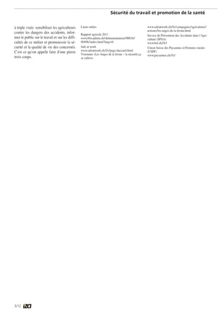 Sécurité du travail et promotion de la santé 
à triple visée: sensibiliser les agriculteurs 
contre les dangers des accidents, infor-mer 
3/12 
le public sur le travail et sur les diffi-cultés 
de ce métier et promouvoir la sé-curité 
et la qualité de vie des concernés. 
C’est ce qu’on appelle faire d’une pierre 
trois coups. 
Liens utiles 
Rapport agricole 2011 
www.blw.admin.ch/dokumentation/00018/ 
00498/index.html?lang=fr 
Safe at work 
www.safeatwork.ch/fr/page-daccueil.html 
Visionner «Les Anges de la ferme – la sécurité ça 
se cultive» 
www.safeatwork.ch/fr/campagnes/agriculture/ 
actions/les-anges-de-la-ferme.html 
Service de Prévention des Accidents dans l’Agri-culture 
(SPAA) 
www.bul.ch/fr/ 
Union Suisse des Paysannes et Femmes rurales 
(USPF) 
www.paysannes.ch/fr/ 
