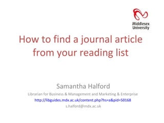 How to find a journal article from your reading list Samantha Halford Librarian for Business & Management and Marketing & Enterprise  http://libguides.mdx.ac.uk/content.php?hs=a&pid=50168   [email_address] 