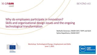 Why do employees participate in innovation?
Skills and organisational design issues and the ongoing
technological transformation
Nathalie Greenan, CNAM CEET, TEPP and GLO
Sylvia Napolitano, CNAM CEET
Workshop: Technological Change, Employment and Skills
June 7, 2021
 