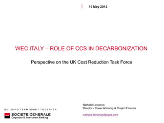 WEC ITALY – ROLE OF CCS IN DECARBONIZATION
Perspective on the UK Cost Reduction Task Force
16 May 2013
Nathalie Lemarcis
Director - Power Advisory & Project Finance
nathalie.lemarcis@sgcib.com
 