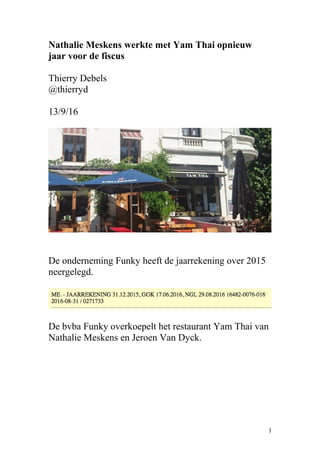 Nathalie Meskens werkte met Yam Thai opnieuw
jaar voor de fiscus
Thierry Debels
@thierryd
13/9/16
De onderneming Funky heeft de jaarrekening over 2015
neergelegd.
De bvba Funky overkoepelt het restaurant Yam Thai van
Nathalie Meskens en Jeroen Van Dyck.
1
 