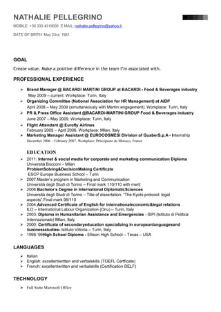 NATHALIE PELLEGRINO
MOBILE: +39 333 4319000 E MAIL: nathalie.pellegrino@yahoo.it

DATE OF BIRTH: May 23rd, 1981




GOAL
Create value. Make a positive difference in the team I’m associated with.

PROFESSIONAL EXPERIENCE

    Brand Manager @ BACARDI MARTINI GROUP at BACARDI - Food & Beverages industry
      May 2009 – current. Workplace: Turin, Italy
    Organizing Committee (National Association for HR Management) at AIDP
     April 2008 – May 2009 (simultaneously with Martini engagement). Workplace: Turin, Italy
    PR & Press Office Assistant @BACARDI-MARTINI GROUP Food & Beverages industry
     June 2007 – May 2009. Workplace: Turin, Italy
    Flight Attendant @ Eurofly Airlines
     February 2005 – April 2006. Workplace: Milan, Italy
    Marketing Manager Assistant @ EUROCOSMESI Division of GuaberS.p.A - Internship
       December 2006 – February 2007. Workplace: Principaute de Monaco, France


       EDUCATION
    2011: Internet & social media for corporate and marketing communication Diploma
     Università Bocconi – Milan
     ProblemSolving&DecisionMaking Certificate
      ESCP Europe Business School – Turin
    2007:Master’s program in Marketing and Communication
     Università degli Studi di Torino – Final mark 110/110 with merit
    2006:Bachelor’s Degree in International DiplomaticSciences
     Università degli Studi di Torino – Title of dissertation: “The Kyoto protocol: legal
     aspects”.Final mark 98/110
    2004:Advanced Certificate of English for internationaleconomic&legal relations
     ILO – International Labour Organization (Onu) – Turin, Italy
    2003: Diploma in Humanitarian Assistance and Emergencies - ISPI (Istituto di Politica
     Internazionale) Milan, Italy
    2000: Certificate of secondaryeducation specializing in europeanlanguagesand
     businessstudies- Istituto Vittoria – Turin, Italy
    1998-’99High School Diploma - Ellison High School – Texas – USA


LANGUAGES
    Italian
    English: excellentwritten and verbalskills (TOEFL Certficate)
    French: excellentwritten and verbalskills (Certification DELF)


TECHNOLOGY
    Full Suite Microsoft Office
 