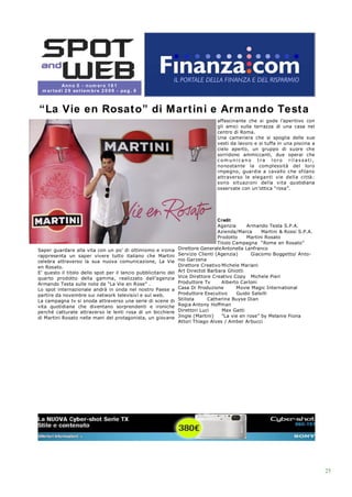 An n o 5 - n u m er o 1 6 1
 m a r t ed ì 2 9 se t t em b r e 2 0 0 9 - pa g . 6



“La Vie en Rosat o” di M art ini e Ar m ando Test a
                                                                                  affascinante che si gode l’aperitivo con
                                                                                  gli amici sulla terrazza di una casa nel
                                                                                  centro di Roma.
                                                                                  Una cameriera che si spoglia delle sue
                                                                                  vesti da lavoro e si tuffa in una piscina a
                                                                                  cielo aperto, un gruppo di suore che
                                                                                  sorridono ammiccanti, due operai che
                                                                                  com unicano tra loro rilassati,
                                                                                  nonostante la complessità del loro
                                                                                  impegno, guardie a cavallo che sfilano
                                                                                  attraverso le eleganti vie dell a ci ttà:
                                                                                  sono situazi oni del la vita quotidiana
                                                                                  osservate con un’ottica “rosa”.




                                                                                   Credit
                                                                                   Agenzia      Armando Testa S.P.A.
                                                                                   Azienda/Marca      Martini & Rossi S.P.A.
                                                                                   Prodotto     Martini Rosato
                                                                                   Titolo Campagna “Rome en Rosato”
Saper guardare alla vita con un po’ di ottimismo e ironia        Direttore Generale Antonella Lanfranco
rappresenta un saper vivere tutto italiano che Martini           Servizio Clienti (Agenzia)       Giacomo Boggetto/ Anto-
celebra attraverso la sua nuova comunicazione, La Vie            nio Garzena
en Rosato.                                                       Direttore Creativo Michele Mariani
E’ questo il titolo dello spot per il lancio pubblicitario del   Art Directot Barbara Ghiotti
quarto prodotto della gamma, realizzato dall’agenzia             Vice Direttore Creativo Copy Michele Pieri
Armando Testa sulle note de “La Vie en Rose” .                   Produttore Tv       Alberto Carloni
Lo spot internazionale andrà in onda nel nostro Paese a          Casa Di Produzione        Movie Magic International
partire da novembre sui network televisivi e sul web.            Produttore Esecutivo      Guido Salsilli
La campagna tv si snoda attraverso una serie di scene di         Stilista     Catherine Buyse Dian
vita quotidiana che diventano sorprendenti e ironiche            Regia Antony Hoffman
perché catturate attraverso le lenti rosa di un bicchiere        Direttori Luci      Max Gatti
di Martini Rosato nelle mani del protagonista, un giovane        Jingle (Martini)    “La vie en rose” by Melanie Fiona
                                                                 Attori Thiago Alves / Amber Arbucci




                                                                                                                                25
 