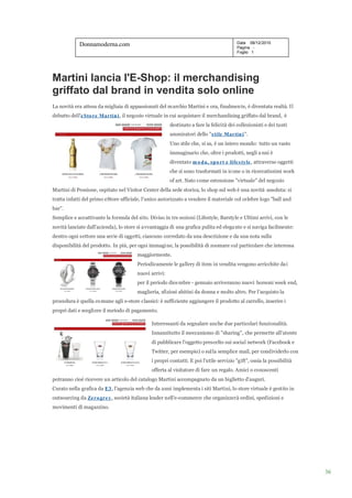 Donnamoderna.com                                                             Data 08/12/2010
                                                                                         Pagina -
                                                                                         Foglio 1




Martini lancia l'E-Shop: il merchandising
griffato dal brand in vendita solo online
La novità era attesa da migliaia di appassionati del marchio Martini e ora, finalmen te, è diventata realtà. Il
debutto dell'e Sto re Martin i , il negozio virtuale in cui acquistare il merchandising griffato dal brand, è
                                                        destinato a fare la felicità dei collezionisti e dei tanti
                                                        ammiratori dello "s tile Martin i ".
                                                        Uno stile che, si sa, è un intero mondo: tutto un vasto
                                                        immaginario che, oltre i prodotti, negli a nni è
                                                        diventato m o d a, s p o rt e life s tyle , attraverso oggetti
                                                        che si sono trasformati in icone o in ricercatissimi work
                                                        of art. Nato come estensione "virtuale" del negozio
Martini di Pessione, ospitato nel Visitor Center della sede storica, lo shop sul web è una novità assoluta: si
tratta infatti del primo eStore ufficiale, l'unico autorizzato a vendere il materiale col celebre logo "ball and
bar".
Semplice e accattivante la formula del sito. Diviso in tre sezioni (Lifestyle, Barstyle e Ultimi arrivi, con le
novità lanciate dall'azienda), lo store si avvantaggia di una grafica pulita ed elega nte e si naviga facilmente:
dentro ogni settore una serie di oggetti, ciascuno corredato da una descrizione e da una nota sulla
disponibilità del prodotto. In più, per ogni immagi ne, la possibilità di zoomare sul particolare che interessa
                                        maggiormente.
                                        Periodicamente le gallery di item in vendita vengono arricchite da i
                                        nuovi arrivi:
                                        per il periodo dice mbre - gennaio arriveranno nuovi borsoni week end,
                                        maglieria, sfiziosi abitini da donna e molto altro. Per l'acquisto la
procedura è quella co mune agli e-store classici: è sufficiente aggiungere il prodotto al carrello, inserire i
propri dati e scegli ere il metodo di pagamento.

                                              Interessanti da segnalare anche due particolari funzionalità.
                                              Innanzitutto il meccanismo di "sharing", che permette all'utente
                                              di pubblicare l'oggetto prescelto sui social network (Facebook e
                                              Twitter, per esempio) o sul la semplice mail, per condividerlo con
                                              i propri contatti. E poi l'utile servizio "gift", ossia la possibilità
                                              offerta al visitatore di fare un regalo. Amici o conoscenti
potranno cioè ricevere un articolo del catalogo Martini accompagnato da un biglietto d'auguri.
Curato nella grafica da E3 , l'agenzia web che da anni implementa i siti Martini, lo store virtuale è gestito in
outsourcing da Ze ro gre y, società italiana leader nell'e-commerce che organizzerà ordini, spedizioni e
movimenti di magazzino.




                                                                                                                         36
 