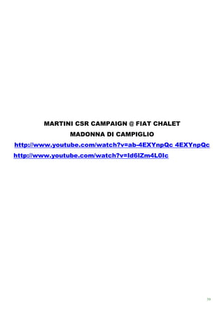 MARTINI CSR CAMPAIGN @ FIAT CHALET
               MADONNA DI CAMPIGLIO
http://www.youtube.com/watch?v=ab-4EXYnpQc 4EXYnpQc
http://www.youtube.com/watch?v=Id6lZm4L0Ic




                                                  39
 