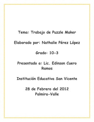 Tema: Trabajo de Puzzle Maker

Elaborado por: Nathalie Pérez López

           Grado: 10-3

 Presentado a: Lic. Edinson Cuero
              Ramos

 Institución Educativa San Vicente

     28 de Febrero del 2012
          Palmira-Valle
 