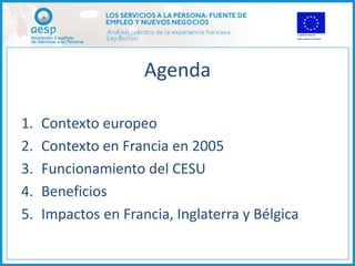 Agenda

1.   Contexto europeo
2.   Contexto en Francia en 2005
3.   Funcionamiento del CESU
4.   Beneficios
5.   Impactos en Francia, Inglaterra y Bélgica
 