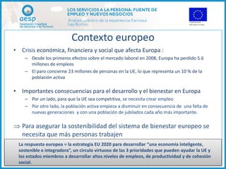 Contexto europeo
• Crisis económica, financiera y social que afecta Europa :
     – Desde los primeros efectos sobre el mercado laboral en 2008, Europa ha perdido 5.6
       millones de empleos
     – El paro concierne 23 millones de personas en la UE, lo que representa un 10 % de la
       población activa

• Importantes consecuencias para el desarrollo y el bienestar en Europa
     – Por un lado, para que la UE sea competitiva, se necesita crear empleo
     – Por otro lado, la población activa empieza a disminuir en consecuencia de una falta de
       nuevas generaciones y con una población de jubilados cada año más importante.

 Para asegurar la sostenibilidad del sistema de bienestar europeo se
  necesita que más personas trabajen
   La respuesta europea = la estrategia EU 2020 para desarrollar “una economía inteligente,
   sostenible e integradora”, un circulo virtuoso de las 3 prioridades que pueden ayudar la UE y
   los estados miembros a desarrollar altos niveles de empleos, de productividad y de cohesión
Vouchers and Structural and
   social.                                       4
Cohesion Funds – 07.07.2011
 