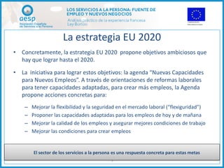 La estrategia EU 2020
• Concretamente, la estrategia EU 2020 propone objetivos ambiciosos que
  hay que lograr hasta el 2020.

• La iniciativa para lograr estos objetivos: la agenda “Nuevas Capacidades
  para Nuevos Empleos”. A través de orientaciones de reformas laborales
  para tener capacidades adaptadas, para crear más empleos, la Agenda
  propone acciones concretas para:
    –   Mejorar la flexibilidad y la seguridad en el mercado laboral (“flexiguridad”)
    –   Proponer las capacidades adaptadas para los empleos de hoy y de mañana
    –   Mejorar la calidad de los empleos y asegurar mejores condiciones de trabajo
    –   Mejorar las condiciones para crear empleos


        El sector de los servicios a la persona es una respuesta concreta para estas metas
                                              5
 