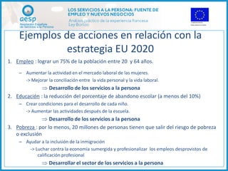 Ejemplos de acciones en relación con la
              estrategia EU 2020
1. Empleo : lograr un 75% de la población entre 20 y 64 años.
    – Aumentar la actividad en el mercado laboral de las mujeres.
      -> Mejorar la conciliación entre la vida personal y la vida laboral.
               Desarrollo de los servicios a la persona
2. Educación : la reducción del porcentaje de abandono escolar (a menos del 10%)
    – Crear condiciones para el desarrollo de cada niño.
      -> Aumentar las actividades después de la escuela.
                Desarrollo de los servicios a la persona
3. Pobreza : por lo menos, 20 millones de personas tienen que salir del riesgo de pobreza
   o exclusión
    – Ayudar a la inclusión de la inmigración
        -> Luchar contra la economía sumergida y profesionalizar los empleos desprovistos de
            calificación profesional
                Desarrollar el sector de los servicios a la persona
 
