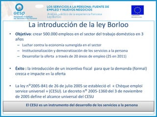 La introducción de la ley Borloo
• Objetivo: crear 500.000 empleos en el sector del trabajo doméstico en 3
  años
    – Luchar contra la economía sumergida en el sector
    – Institucionalización y democratización de los servicios a la persona
    – Desarrollar la oferta a través de 20 áreas de empleo (25 en 2011)


• Éxito : la introducción de un incentivo fiscal para que la demanda (formal)
  crezca e impacte en la oferta

• La ley n°2005-841 de 26 de julio 2005 se estableció el « Chèque emploi
  service universel » (CESU). Le decreto n° 2005-1360 del 3 de noviembre
  de 2005 define el alcance universal del CESU
         El CESU es un instrumento del desarrollo de los servicios a la persona
 