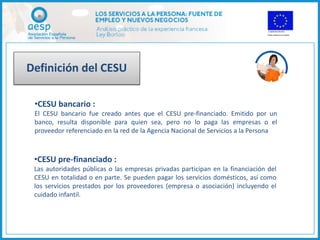 Definición del CESU

 •CESU bancario :
 El CESU bancario fue creado antes que el CESU pre-financiado. Emitido por un
 banco, resulta disponible para quien sea, pero no lo paga las empresas o el
 proveedor referenciado en la red de la Agencia Nacional de Servicios a la Persona



 •CESU pre-financiado :
 Las autoridades públicas o las empresas privadas participan en la financiación del
 CESU en totalidad o en parte. Se pueden pagar los servicios domésticos, así como
 los servicios prestados por los proveedores (empresa o asociación) incluyendo el
 cuidado infantil.
 
