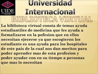 La biblioteca virtual consta de temas ayuda
estudiantiles de medicina que les ayuda a
formalizarse en la pofesion que en ellos
necesitan ejecerse ya que escogieron los
estudiants es una ayuda para los hospitales
de este pais de la cual nos dan meritos para
poder aprender mas de esta profesion y
poder ayudar con en su tiempo a personas
que mas lo necesitan
 