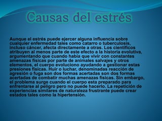 Aunque el estrés puede ejercer alguna influencia sobre
cualquier enfermedad tales como catarro o tuberculosis,
incluso cáncer, afecta directamente a otras. Los científicos
atribuyen al menos parte de este efecto a la historia evolutiva,
argumentando que cuando había que vivir con constantes
amenazas físicas por parte de animales salvajes y otros
elementos, el cuerpo evoluciono ayudando a gestionar estas
presiones físicas. Huir o luchar, denominadas reacción de
agresión o fuga son dos formas acertadas son dos formas
acertadas de combatir muchas amenazas físicas. Sin embargo,
el problema surge cuando el cuerpo esta preparado para
enfrentarse al peligro pero no puede hacerlo. La repetición de
experiencias similares de naturaleza frustrante puede crear
estados tales como la hipertensión.
 