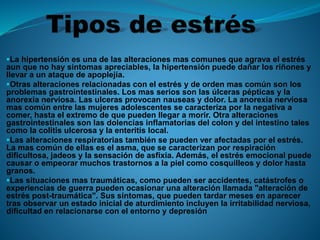 La hipertensión es una de las alteraciones mas comunes que agrava el estrés
aun que no hay síntomas apreciables, la hipertensión puede dañar los riñones y
llevar a un ataque de apoplejía.
Otras alteraciones relacionadas con el estrés y de orden mas común son los
problemas gastrointestinales. Los mas serios son las úlceras pépticas y la
anorexia nerviosa. Las ulceras provocan nauseas y dolor. La anorexia nerviosa
mas común entre las mujeres adolescentes se caracteriza por la negativa a
comer, hasta el extremo de que pueden llegar a morir. Otra alteraciones
gastrointestinales son las dolencias inflamatorias del colon y del intestino tales
como la colitis ulcerosa y la enteritis local.
Las alteraciones respiratorias también se pueden ver afectadas por el estrés.
La mas común de ellas es el asma, que se caracterizan por respiración
dificultosa, jadeos y la sensación de asfixia. Además, el estrés emocional puede
causar o empeorar muchos trastornos a la piel como cosquilleos y dolor hasta
granos.
Las situaciones mas traumáticas, como pueden ser accidentes, catástrofes o
experiencias de guerra pueden ocasionar una alteración llamada "alteración de
estrés post-traumática". Sus síntomas, que pueden tardar meses en aparecer
tras observar un estado inicial de aturdimiento incluyen la irritabilidad nerviosa,
dificultad en relacionarse con el entorno y depresión
 