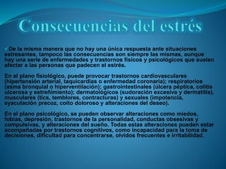 De la misma manera que no hay una única respuesta ante situaciones
estresantes, tampoco las consecuencias son siempre las mismas, aunque
hay una serie de enfermedades y trastornos físicos y psicológicos que suelen
afectar a las personas que padecen el estrés.
En el plano fisiológico, puede provocar trastornos cardiovasculares
(hipertensión arterial, taquicardias o enfermedad coronaria); respiratorios
(asma bronquial o hiperventilación); gastrointestinales (úlcera péptica, colitis
ulcerosa y estreñimiento); dermatológicos (sudoración excesiva y dermatitis),
musculares (tics, temblores, contracturas) y sexuales (impotencia,
eyaculación precoz, coito doloroso y alteraciones del deseo).
En el plano psicológico, se pueden observar alteraciones como miedos,
fobias, depresión, trastornos de la personalidad, conductas obsesivas y
compulsivas, y alteraciones del sueño. Todas estas alteraciones pueden estar
acompañadas por trastornos cognitivos, como incapacidad para la toma de
decisiones, dificultad para concentrarse, olvidos frecuentes e irritabilidad.
 