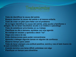Trate de identificar la causa del estrés
Busque resolver la causa del estrés o al menos evitarla.
Trate de crear un plan para lidiar con el problema
Si no logra identificar la causa del estrés, pida ayuda a familiares o
amigos. De no tener resultados acuda a un médico o psicólogo
Trate de establecer prioridades en su trabajo
Planifique su día o semana, ayúdese con una agenda
No trabaje en exceso y aprenda a decir "no"
Haga una cosa a la vez
Evite distracciones para poder concentrarse
Aprenda a delegar algunas tareas en alguien de confianza
Reserve tiempo para usted
Trate de tener siempre una actitud positiva, sonría y vea el lado bueno de
lo que considera malo
Cuando termine una tarea difícil, prémiese con algo
Planifique un tiempo para divertirse
 