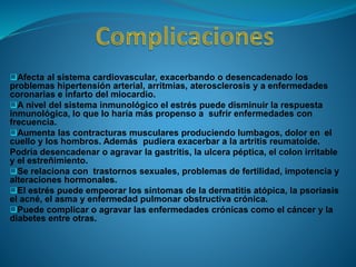 Afecta al sistema cardiovascular, exacerbando o desencadenado los
problemas hipertensión arterial, arritmias, aterosclerosis y a enfermedades
coronarias e infarto del miocardio.
A nivel del sistema inmunológico el estrés puede disminuir la respuesta
inmunológica, lo que lo haría más propenso a sufrir enfermedades con
frecuencia.
Aumenta las contracturas musculares produciendo lumbagos, dolor en el
cuello y los hombros. Además pudiera exacerbar a la artritis reumatoide.
Podría desencadenar o agravar la gastritis, la ulcera péptica, el colon irritable
y el estreñimiento.
Se relaciona con trastornos sexuales, problemas de fertilidad, impotencia y
alteraciones hormonales.
El estrés puede empeorar los síntomas de la dermatitis atópica, la psoriasis
el acné, el asma y enfermedad pulmonar obstructiva crónica.
Puede complicar o agravar las enfermedades crónicas como el cáncer y la
diabetes entre otras.
 