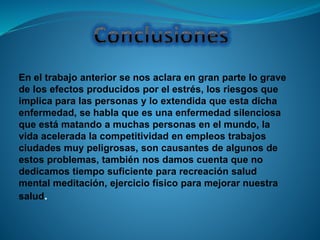 En el trabajo anterior se nos aclara en gran parte lo grave
de los efectos producidos por el estrés, los riesgos que
implica para las personas y lo extendida que esta dicha
enfermedad, se habla que es una enfermedad silenciosa
que está matando a muchas personas en el mundo, la
vida acelerada la competitividad en empleos trabajos
ciudades muy peligrosas, son causantes de algunos de
estos problemas, también nos damos cuenta que no
dedicamos tiempo suficiente para recreación salud
mental meditación, ejercicio físico para mejorar nuestra
salud.
 