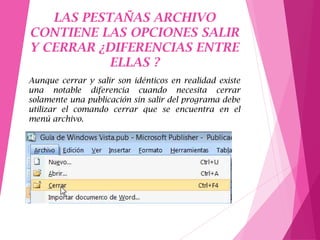LAS PESTAÑAS ARCHIVO
CONTIENE LAS OPCIONES SALIR
Y CERRAR ¿DIFERENCIAS ENTRE
ELLAS ?
Aunque cerrar y salir son idénticos en realidad existe
una notable diferencia cuando necesita cerrar
solamente una publicación sin salir del programa debe
utilizar el comando cerrar que se encuentra en el
menú archivo.
 