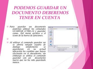 PODEMOS GUARDAR UN
DOCUMENTO DEBEREMOS
TENER EN CUENTA
q Para guardar un documento
podemos utilizar los comandos
GUARDAR (CTRIL+S) y guardar
como.. Del menú archivo o el
icono de la barra de funciones.
q
q Al utilizar el comando guardar no
se abrirá ningún cuadro de
dialogo simplemente se
guardaran en su actual
ubicación los cambios que hayas
efectuado en el documento, sin
embargo se utiliza el comando
guardar con un documento
nuevo que no ha sido guardado
nunca.
 