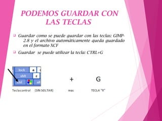 PODEMOS GUARDAR CON
LAS TECLAS
q Guardar como se puede guardar con las teclas: GIMP-
2.8 y el archivo automáticamente queda guardado
en el formato XCF
q Guardar se puede utilizar la tecla: CTRL+G
 
