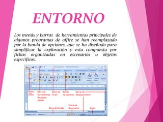 ENTORNO
Los menús y barras de herramientas principales de
algunos programas de office se han reemplazado
por la banda de opciones, que se ha diseñado para
simplificar la exploración y esta compuesta por
fichas organizadas en escenarios u objetos
específicos.
 