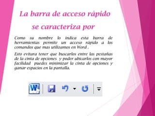 La barra de acceso rápido
se caracteriza por
Como su nombre lo indica esta barra de
herramientas permite un acceso rápido a los
comandos que mas utilizamos en Word .
Esto evitara tener que buscarlos entre las pestañas
de la cinta de opciones y poder ubicarlos con mayor
facilidad puedes minimizar la cinta de opciones y
ganar espacios en la pantalla.
 