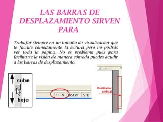 LAS BARRAS DE
DESPLAZAMIENTO SIRVEN
PARA
Trabajar siempre en un tamaño de visualización que
te facilite cómodamente la lectura pero no podrás
ver toda la pagina. No es problema pues para
facilitarte la visión de manera cómoda puedes acudir
a las barras de desplazamiento.
 