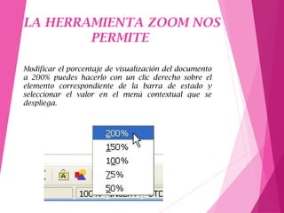 LA HERRAMIENTA ZOOM NOS
PERMITE
Modificar el porcentaje de visualización del documento
a 200% puedes hacerlo con un clic derecho sobre el
elemento correspondiente de la barra de estado y
seleccionar el valor en el menú contextual que se
despliega.
 
