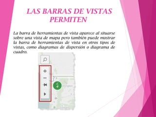 LAS BARRAS DE VISTAS
PERMITEN
La barra de herramientas de vista aparece al situarse
sobre una vista de mapa pero también puede mostrar
la barra de herramientas de vista en otros tipos de
vistas, como diagramas de dispersión o diagrama de
cuadro.
 