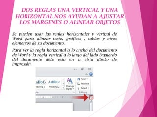 DOS REGLAS UNA VERTICAL Y UNA
HORIZONTAL NOS AYUDAN A AJUSTAR
LOS MÁRGENES O ALINEAR OBJETOS
Se pueden usar las reglas horizontales y vertical de
Word para alinear texto, gráficos , tablas y otros
elementos de su documento.
Para ver la regla horizontal a lo ancho del documento
de Word y la regla vertical a lo largo del lado izquierdo
del documento debe esta en la vista diseño de
impresión.
 
