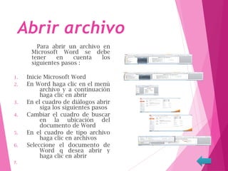 Abrir archivo
Para abrir un archivo en
Microsoft Word se debe
tener en cuenta los
siguientes pasos :
1. Inicie Microsoft Word
2. En Word haga clic en el menú
archivo y a continuación
haga clic en abrir
3. En el cuadro de diálogos abrir
siga los siguientes pasos
4. Cambiar el cuadro de buscar
en la ubicación del
documento de Word
5. En el cuadro de tipo archivo
haga clic en archivos
6. Seleccione el documento de
Word q desea abrir y
haga clic en abrir
7.
 
