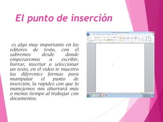 El punto de inserción
es algo muy importante en los
editores de texto, con él
sabremos desde donde
empezaremos a escribir,
borrar, insertar o seleccionar
un texto, en el video te muestro
las diferentes formas para
manipular el punto de
inserción, la rapidez con que lo
manejemos nos ahorrará más
o menos tiempo al trabajar con
documentos.
 