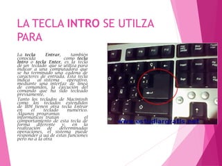 LA TECLA INTRO SE UTILZA
PARA
La tecla Entrar, también
conocida como tecla
Intro o tecla Enter, es la tecla
de un teclado que se utiliza para
indicar a una computadora que
se ha terminado una cadena de
caracteres de entrada. Esta tecla
indica al sistema operativo,
mediante una interfaz de línea
de comandos, la ejecución del
comando que ha sido tecleado
previamente.
Tanto los teclados de Macintosh
como los teclados extendidos
de IBM tienen otra tecla Entrar
en el teclado numérico.
Algunos programas
informáticos tratan el
comportamiento de esta tecla de
forma diferente y, en la
realización de determinadas
operaciones, el sistema puede
responder a ua de estas funciones
pero no a la otra
 