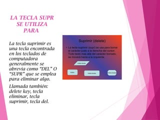 LA TECLA SUPR
SE UTILIZA
PARA
La tecla suprimir es
una tecla encontrada
en los teclados de
computadora
generalmente se
abrevia como “DEL” O
“SUPR” que se emplea
para eliminar algo.
Llamada también:
delete key, tecla
eliminar, tecla
suprimir, tecla del.
 